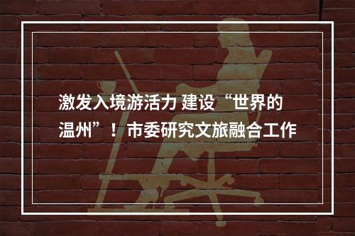 激发入境游活力 建设“世界的温州”！市委研究文旅融合工作