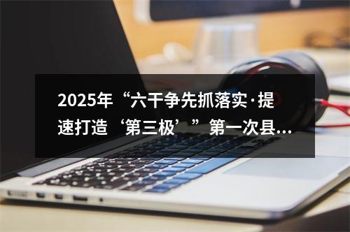 2025年“六干争先抓落实·提速打造‘第三极’”第一次县（市、区）比看活动举行