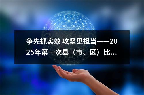 争先抓实效 攻坚见担当——2025年第一次县（市、区）比看活动侧记