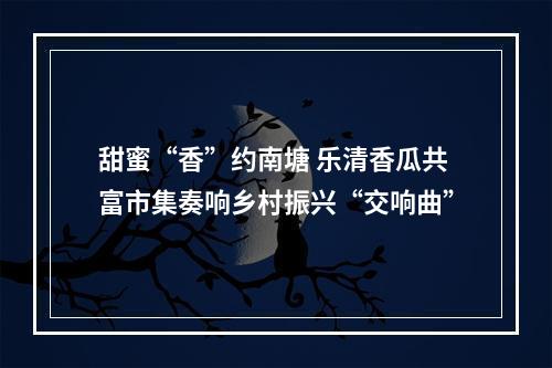 甜蜜“香”约南塘 乐清香瓜共富市集奏响乡村振兴“交响曲”