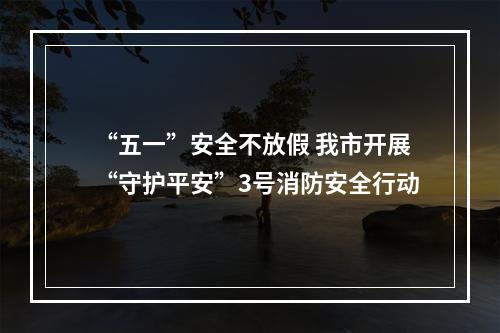 “五一”安全不放假 我市开展“守护平安”3号消防安全行动