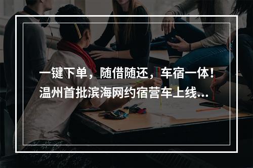 一键下单，随借随还，车宿一体！温州首批滨海网约宿营车上线！