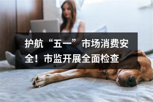 护航“五一”市场消费安全！市监开展全面检查