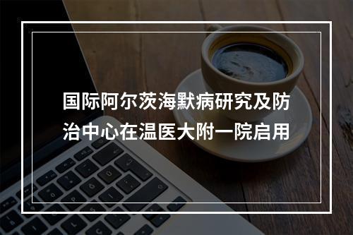 国际阿尔茨海默病研究及防治中心在温医大附一院启用