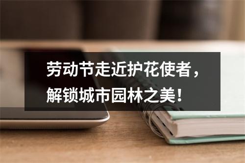劳动节走近护花使者，解锁城市园林之美！