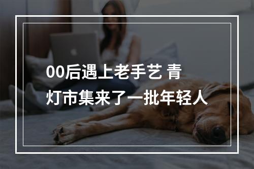 00后遇上老手艺 青灯市集来了一批年轻人