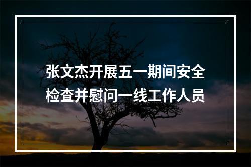 张文杰开展五一期间安全检查并慰问一线工作人员