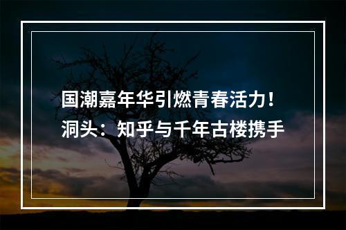 国潮嘉年华引燃青春活力！洞头：知乎与千年古楼携手