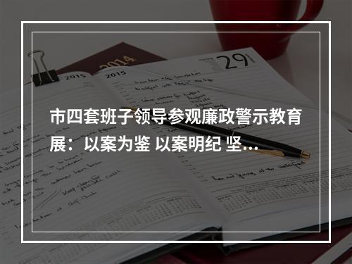 市四套班子领导参观廉政警示教育展：以案为鉴 以案明纪 坚定不移将全面从严治党进行到底