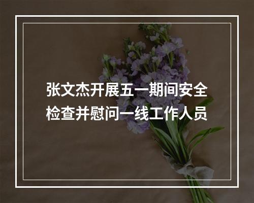 张文杰开展五一期间安全检查并慰问一线工作人员