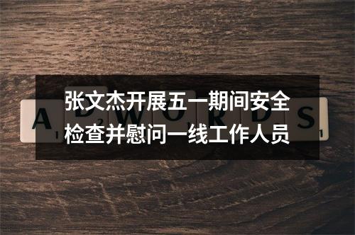 张文杰开展五一期间安全检查并慰问一线工作人员