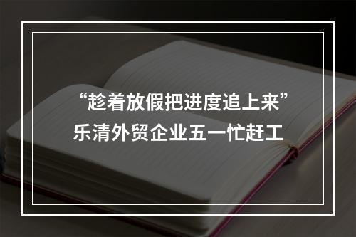 “趁着放假把进度追上来” 乐清外贸企业五一忙赶工
