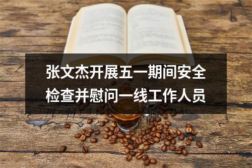 张文杰开展五一期间安全检查并慰问一线工作人员