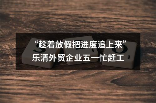 “趁着放假把进度追上来” 乐清外贸企业五一忙赶工