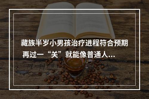 藏族半岁小男孩治疗进程符合预期 再过一“关”就能像普通人一样生活
