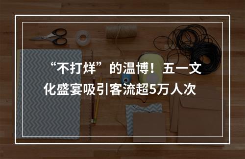 “不打烊”的温博！五一文化盛宴吸引客流超5万人次