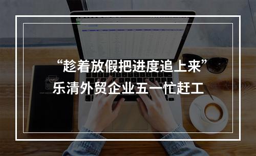 “趁着放假把进度追上来” 乐清外贸企业五一忙赶工