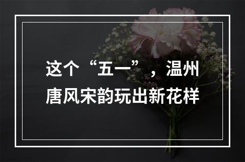 这个“五一”，温州唐风宋韵玩出新花样