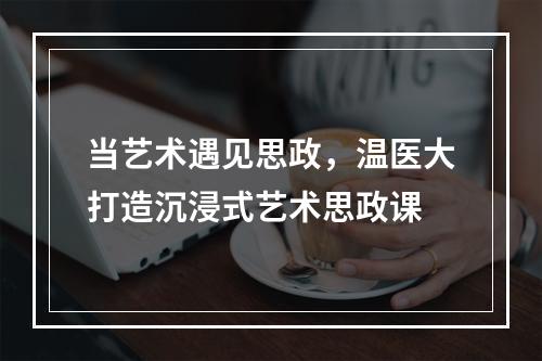 当艺术遇见思政，温医大打造沉浸式艺术思政课