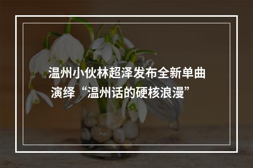 温州小伙林超泽发布全新单曲 演绎“温州话的硬核浪漫”