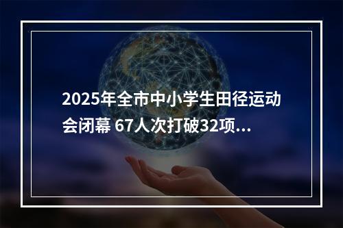 2025年全市中小学生田径运动会闭幕 67人次打破32项纪录