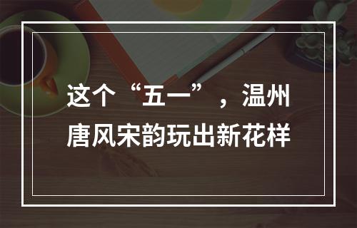 这个“五一”，温州唐风宋韵玩出新花样
