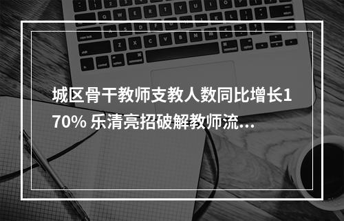 城区骨干教师支教人数同比增长170% 乐清亮招破解教师流动难