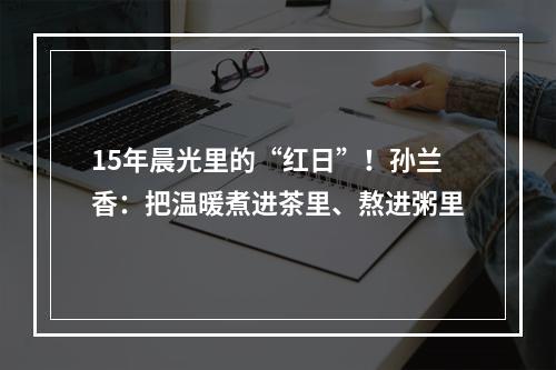 15年晨光里的“红日”！孙兰香：把温暖煮进茶里、熬进粥里