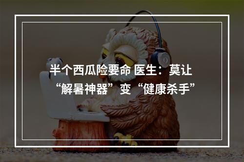 半个西瓜险要命 医生：莫让“解暑神器”变“健康杀手”
