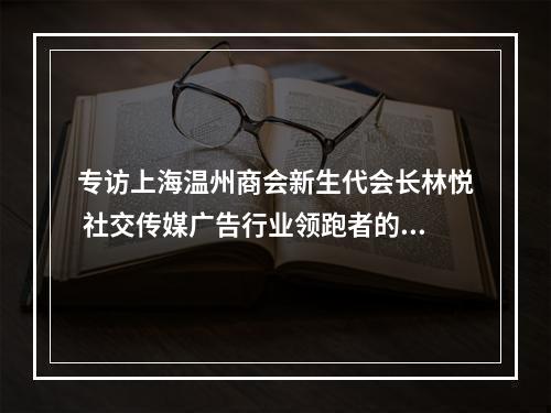专访上海温州商会新生代会长林悦 社交传媒广告行业领跑者的“蝶变传奇”