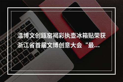 温博文创瓯窑褐彩执壶冰箱贴荣获浙江省首届文博创意大会“最喜爱的冰箱贴”称号