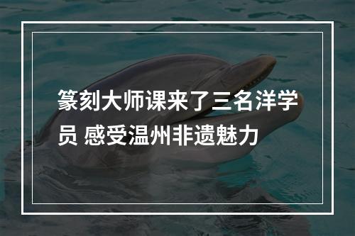 篆刻大师课来了三名洋学员 感受温州非遗魅力