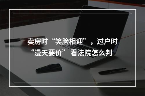 卖房时“笑脸相迎”，过户时“漫天要价” 看法院怎么判