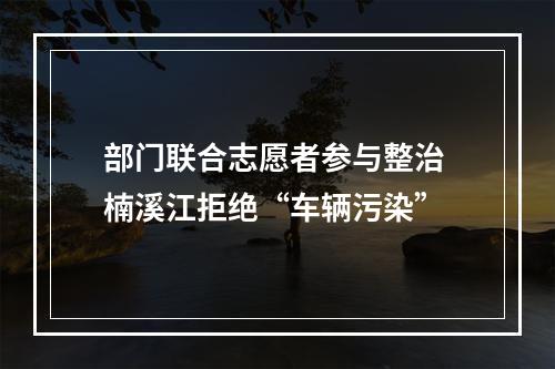 部门联合志愿者参与整治 楠溪江拒绝“车辆污染”