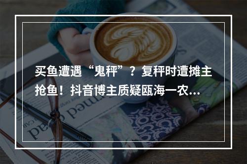 买鱼遭遇“鬼秤”？复秤时遭摊主抢鱼！抖音博主质疑瓯海一农贸摊位缺斤短两