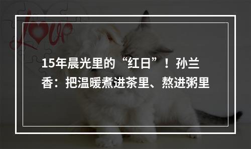 15年晨光里的“红日”！孙兰香：把温暖煮进茶里、熬进粥里