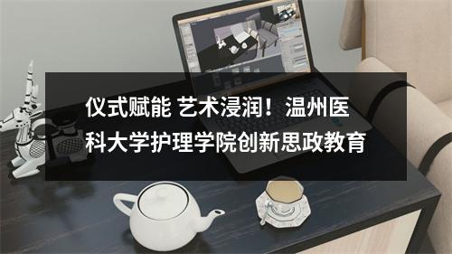 仪式赋能 艺术浸润！温州医科大学护理学院创新思政教育