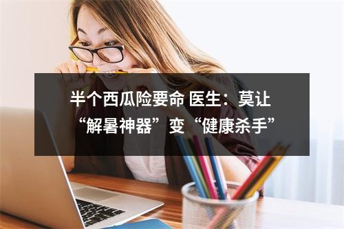 半个西瓜险要命 医生：莫让“解暑神器”变“健康杀手”