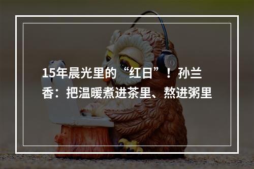 15年晨光里的“红日”！孙兰香：把温暖煮进茶里、熬进粥里