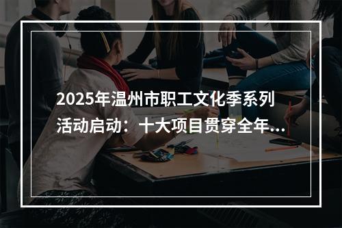 2025年温州市职工文化季系列活动启动：十大项目贯穿全年 职工文化“四季有声”
