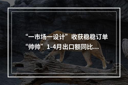 “一市场一设计”收获稳稳订单 “帅帅”1-4月出口额同比翻倍增长