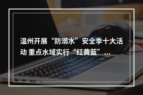 温州开展“防溺水”安全季十大活动 重点水域实行“红黄蓝”三色预警