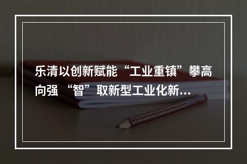 乐清以创新赋能“工业重镇”攀高向强 “智”取新型工业化新赛道