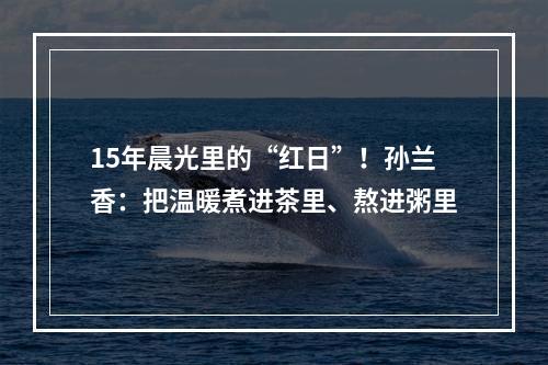15年晨光里的“红日”！孙兰香：把温暖煮进茶里、熬进粥里