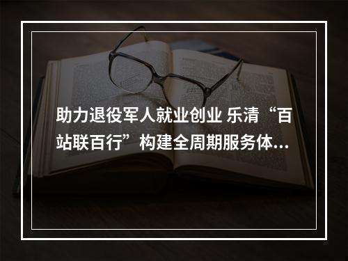 助力退役军人就业创业 乐清“百站联百行”构建全周期服务体系