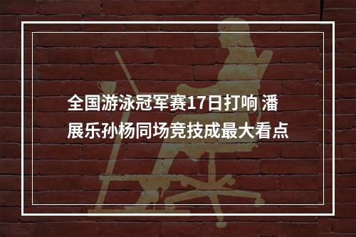 全国游泳冠军赛17日打响 潘展乐孙杨同场竞技成最大看点