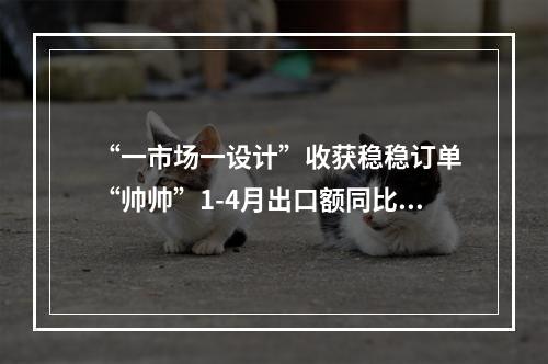 “一市场一设计”收获稳稳订单 “帅帅”1-4月出口额同比翻倍增长