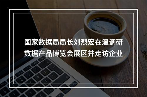 国家数据局局长刘烈宏在温调研数据产品博览会展区并走访企业