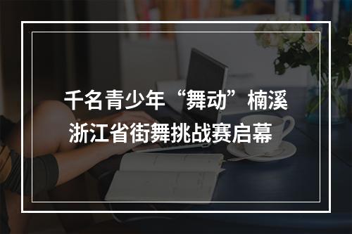 千名青少年“舞动”楠溪 浙江省街舞挑战赛启幕