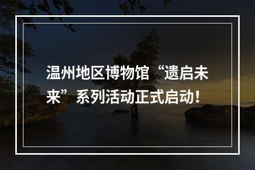 温州地区博物馆“遗启未来”系列活动正式启动！